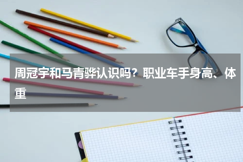 周冠宇和马青骅认识吗？职业车手身高、体重