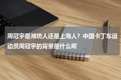 周冠宇是潍坊人还是上海人？中国卡丁车运动员周冠宇的背景是什么呢