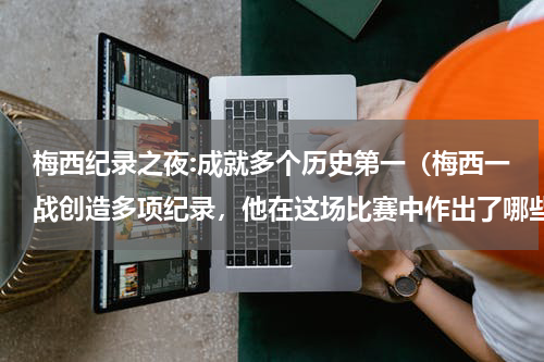 梅西纪录之夜:成就多个历史第一（梅西一战创造多项纪录，他在这场比赛中作出了哪些突破）