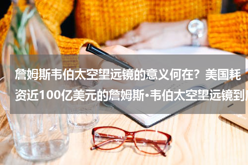 詹姆斯韦伯太空望远镜的意义何在？美国耗资近100亿美元的詹姆斯·韦伯太空望远镜到底有多厉害