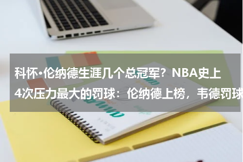 科怀·伦纳德生涯几个总冠军？NBA史上4次压力最大的罚球：伦纳德上榜，韦德罚球拿下赛点