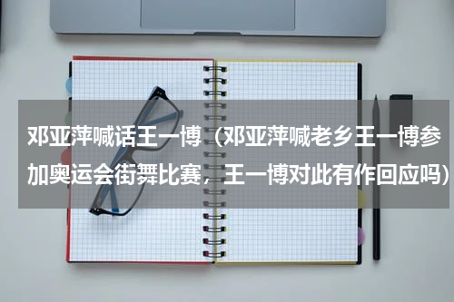 邓亚萍喊话王一博（邓亚萍喊老乡王一博参加奥运会街舞比赛，王一博对此有作回应吗）