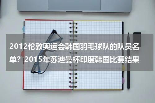 2012伦敦奥运会韩国羽毛球队的队员名单？2015年苏迪曼杯印度韩国比赛结果