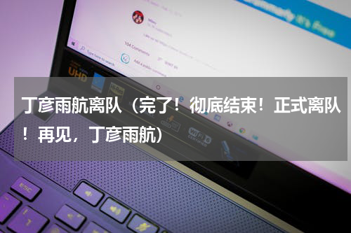 丁彦雨航离队（完了！彻底结束！正式离队！再见，丁彦雨航）