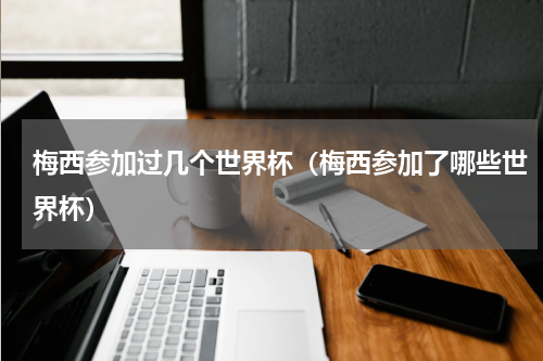 梅西参加过几个世界杯（梅西参加了哪些世界杯）