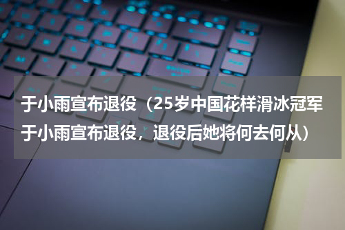 于小雨宣布退役（25岁中国花样滑冰冠军于小雨宣布退役，退役后她将何去何从）