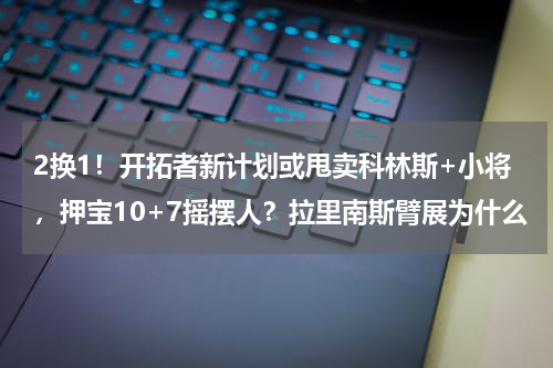 2换1！开拓者新计划或甩卖科林斯+小将，押宝10+7摇摆人？拉里南斯臂展为什么