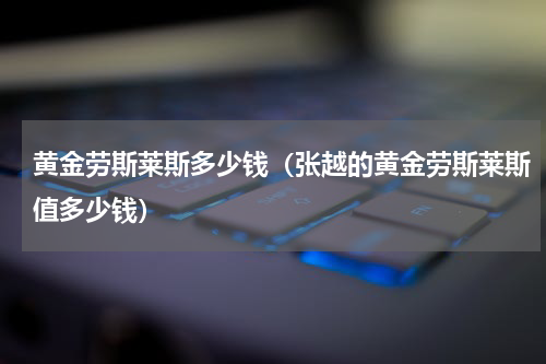 黄金劳斯莱斯多少钱（张越的黄金劳斯莱斯值多少钱）