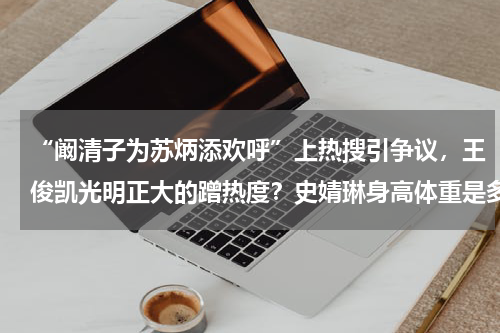 “阚清子为苏炳添欢呼”上热搜引争议，王俊凯光明正大的蹭热度？史婧琳身高体重是多少