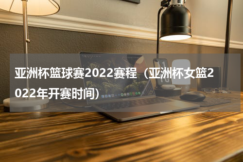 亚洲杯篮球赛2022赛程（亚洲杯女篮2022年开赛时间）