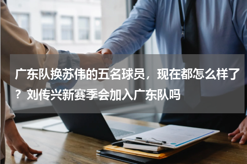 广东队换苏伟的五名球员，现在都怎么样了？刘传兴新赛季会加入广东队吗