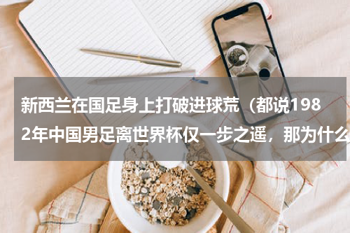 新西兰在国足身上打破进球荒（都说1982年中国男足离世界杯仅一步之遥，那为什么没能晋级世界杯决赛圈）