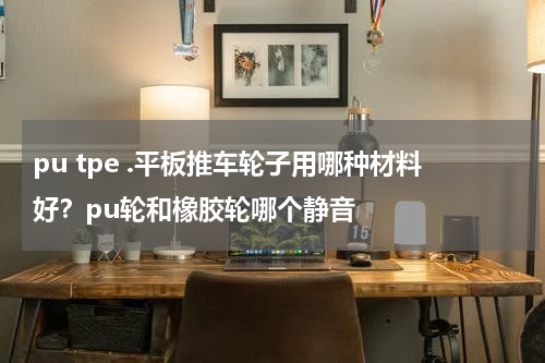 pu tpe .平板推车轮子用哪种材料好？pu轮和橡胶轮哪个静音