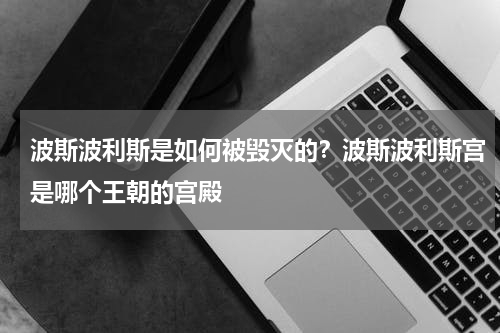 波斯波利斯是如何被毁灭的？波斯波利斯宫是哪个王朝的宫殿