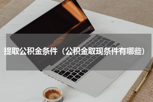 提取公积金条件（公积金取现条件有哪些）