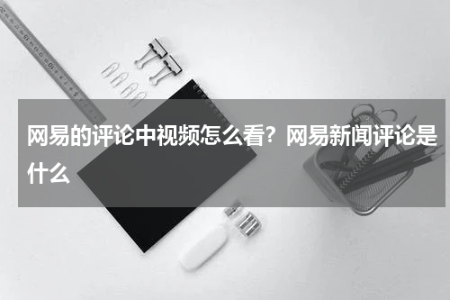 网易的评论中视频怎么看？网易新闻评论是什么