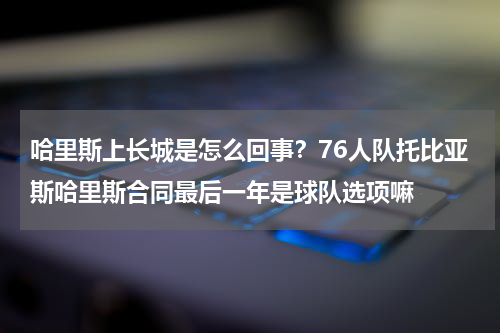 哈里斯上长城是怎么回事？76人队托比亚斯哈里斯合同最后一年是球队选项嘛