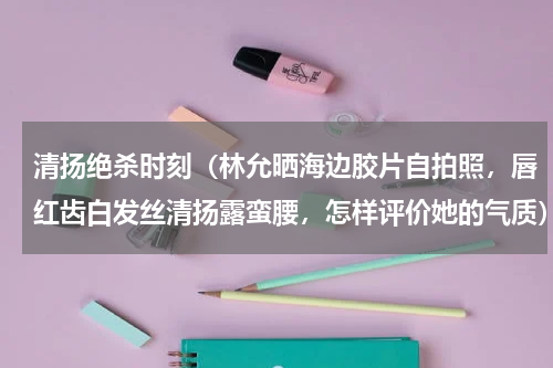 清扬绝杀时刻（林允晒海边胶片自拍照，唇红齿白发丝清扬露蛮腰，怎样评价她的气质）