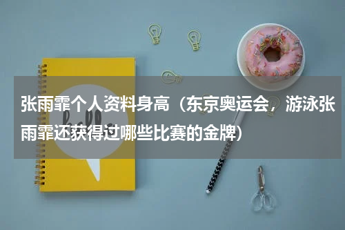 张雨霏个人资料身高（东京奥运会，游泳张雨霏还获得过哪些比赛的金牌）