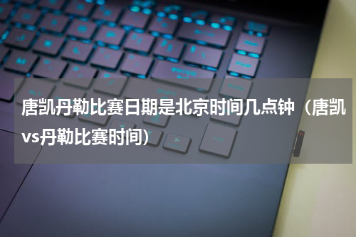 唐凯丹勒比赛日期是北京时间几点钟（唐凯vs丹勒比赛时间）