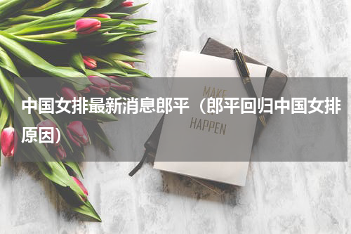 中国女排最新消息郎平（郎平回归中国女排原因）