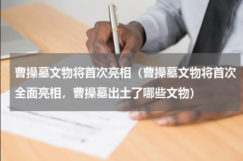 曹操墓文物将首次亮相（曹操墓文物将首次全面亮相，曹操墓出土了哪些文物）