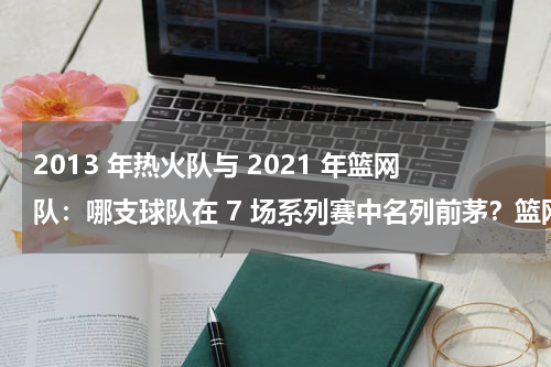 2013 年热火队与 2021 年篮网队：哪支球队在 7 场系列赛中名列前茅？篮网110:95热火，杜兰特23分欧文11+6，如何评价这场比赛