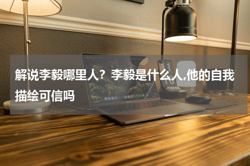 解说李毅哪里人？李毅是什么人,他的自我描绘可信吗