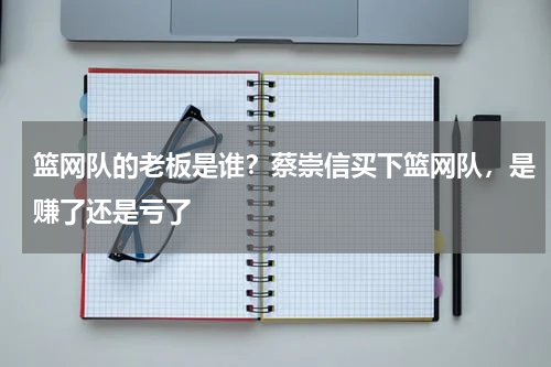 篮网队的老板是谁？蔡崇信买下篮网队，是赚了还是亏了