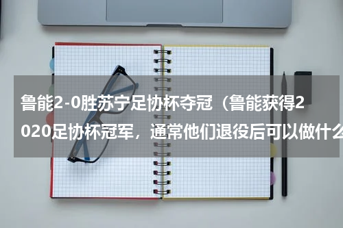 鲁能2-0胜苏宁足协杯夺冠（鲁能获得2020足协杯冠军，通常他们退役后可以做什么）