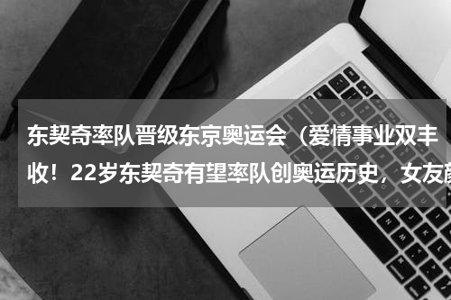 东契奇率队晋级东京奥运会（爱情事业双丰收！22岁东契奇有望率队创奥运历史，女友颜值有多高）