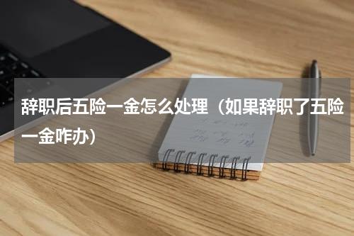 辞职后五险一金怎么处理（如果辞职了五险一金咋办）