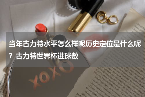 当年古力特水平怎么样呢历史定位是什么呢？古力特世界杯进球数