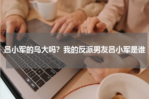 吕小军的鸟大吗？我的反派男友吕小军是谁
