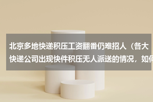 北京多地快递积压工资翻番仍难招人（各大快递公司出现快件积压无人派送的情况，如何才能解决这一问题）