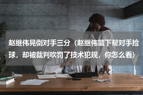 赵继伟晃倒对手三分（赵继伟篮下帮对手捡球，却被裁判吹罚了技术犯规，你怎么看）