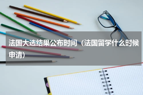 法国大选结果公布时间（法国留学什么时候申请）