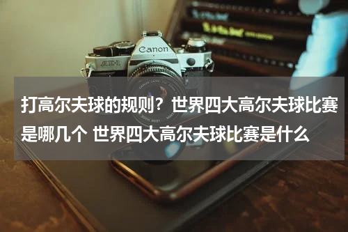 打高尔夫球的规则？世界四大高尔夫球比赛是哪几个 世界四大高尔夫球比赛是什么