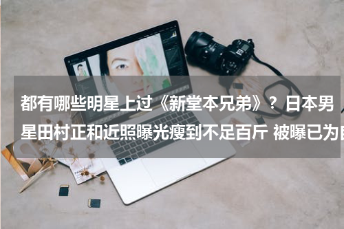 都有哪些明星上过《新堂本兄弟》？日本男星田村正和近照曝光瘦到不足百斤 被曝已为自己买墓地