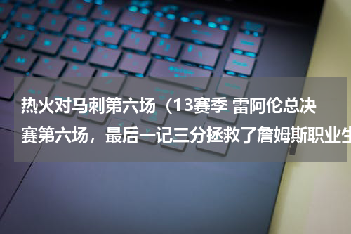 热火对马刺第六场（13赛季 雷阿伦总决赛第六场，最后一记三分拯救了詹姆斯职业生涯）