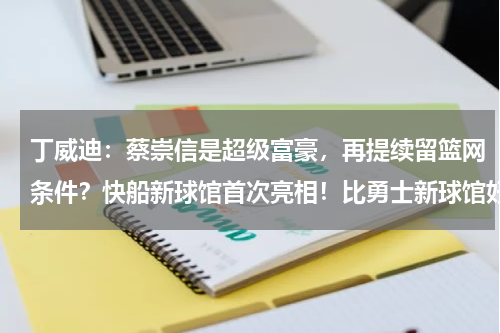 丁威迪：蔡崇信是超级富豪，再提续留篮网条件？快船新球馆首次亮相！比勇士新球馆好看，老板：造体育界最好主场