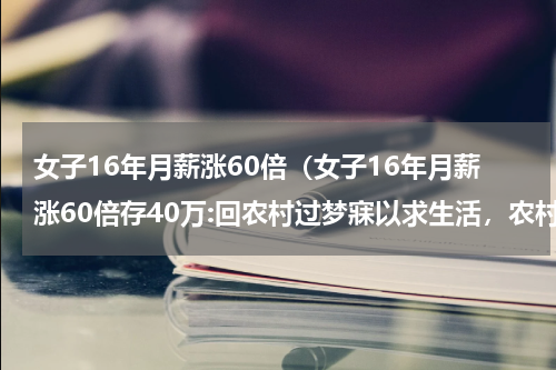 女子16年月薪涨60倍（女子16年月薪涨60倍存40万:回农村过梦寐以求生活，农村有多美好）
