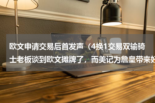 欧文申请交易后首发声（4换1交易双输骑士老板谈到欧文摊牌了，而美记为詹皇带来好消息）