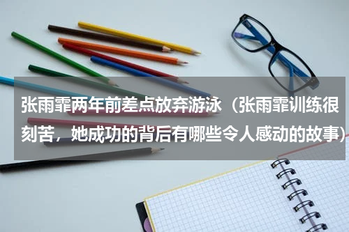 张雨霏两年前差点放弃游泳（张雨霏训练很刻苦，她成功的背后有哪些令人感动的故事）
