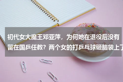 初代女大魔王邓亚萍，为何她在退役后没有留在国乒任教？两个女的打乒乓球砸脑袋上了 笑了 是一个动态图片 有视频么