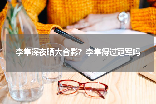 李隼深夜晒大合影？李隼得过冠军吗