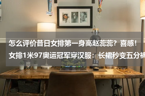怎么评价昔日女排第一身高赵蕊蕊？喜感！女排1米97奥运冠军穿汉服：长裙秒变五分裤，自己都捂脸