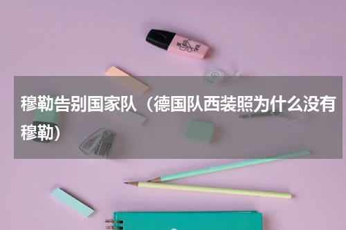 穆勒告别国家队（德国队西装照为什么没有穆勒）