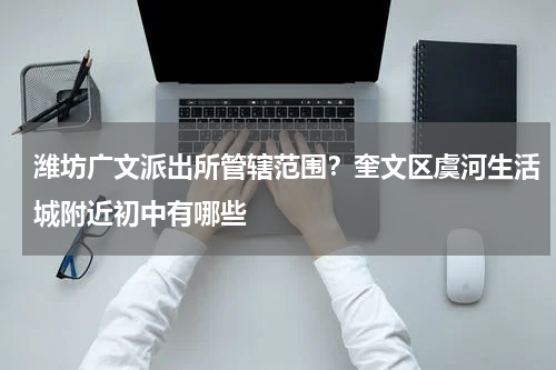 潍坊广文派出所管辖范围？奎文区虞河生活城附近初中有哪些