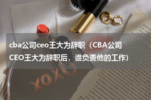 cba公司ceo王大为辞职（CBA公司CEO王大为辞职后，谁负责他的工作）